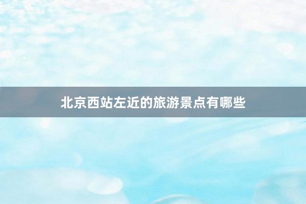 北京西站左近的旅游景点有哪些